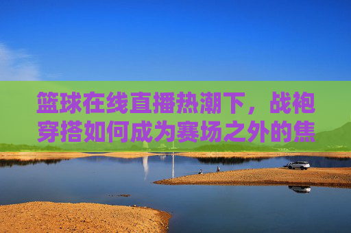 篮球在线直播热潮下,战袍穿搭如何成为赛场之外的焦点?战袍穿搭,篮球直播热潮下的赛场外焦点