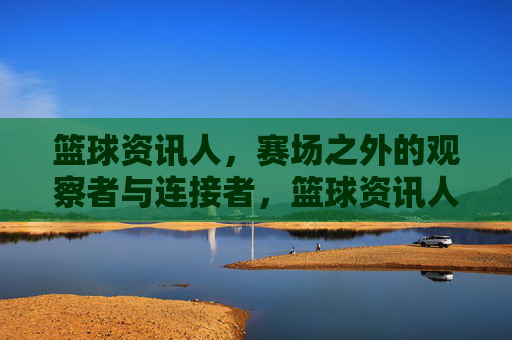 篮球资讯人,赛场之外的观察者与连接者,篮球资讯人,赛场之外的观察者与连接者