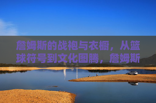 詹姆斯的战袍与衣橱，从篮球符号到文化图腾，詹姆斯战袍衣橱，从篮球符号到文化图腾
