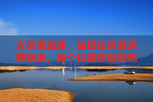 火箭熊篮球，当橙色风暴席卷赛场，每个投篮都藏着热爱的火焰，火箭熊篮球，橙色风暴燃赛场，投篮藏热爱火焰