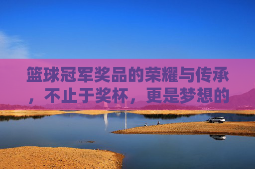 篮球冠军奖品的荣耀与传承，不止于奖杯，更是梦想的见证，篮球冠军奖品的荣耀传承，梦想的见证