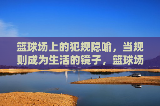 篮球场上的犯规隐喻,当规则成为生活的镜子,篮球场上的犯规,生活规则的一面镜子