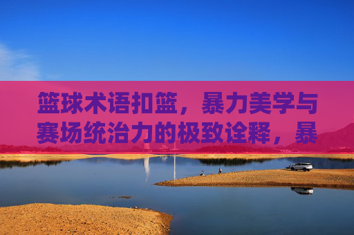 篮球术语扣篮,暴力美学与赛场统治力的极致诠释,暴力美学扣篮,赛场统治力的极致诠释