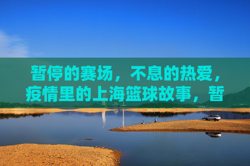 暂停的赛场,不息的热爱,疫情里的上海篮球故事,暂停赛场,热爱不息,上海疫情篮球故事