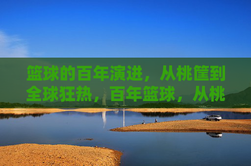 篮球的百年演进，从桃筐到全球狂热，百年篮球，从桃筐到全球狂热
