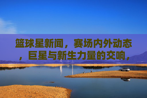 篮球星新闻，赛场内外动态，巨星与新生力量的交响，赛场内外篮球星，巨星与新生力量的交响