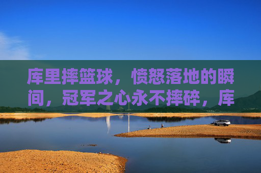 库里摔篮球,愤怒落地的瞬间,冠军之心永不摔碎,库里怒摔篮球落地瞬间,冠军之心不碎