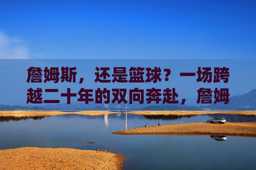 詹姆斯,还是篮球?一场跨越二十年的双向奔赴,詹姆斯与篮球,二十年的双向奔赴