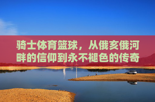 骑士体育篮球，从俄亥俄河畔的信仰到永不褪色的传奇，骑士篮球，从俄亥俄河畔的信仰到永不褪色的传奇