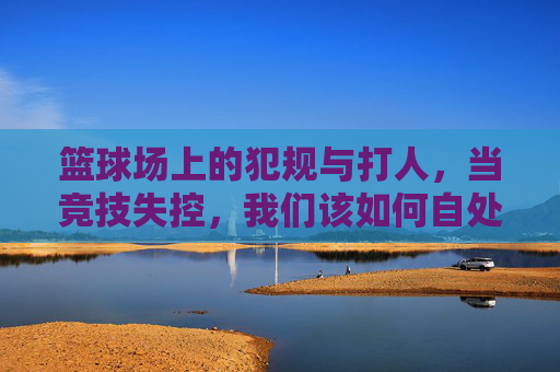 篮球场上的犯规与打人,当竞技失控,我们该如何自处?篮球场竞技失控,犯规打人,我们如何自处?