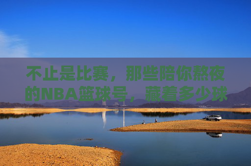 不止是比赛，那些陪你熬夜的NBA篮球号，藏着多少球迷的青春？不止比赛，陪你熬夜的NBA号里，藏着球迷的青春