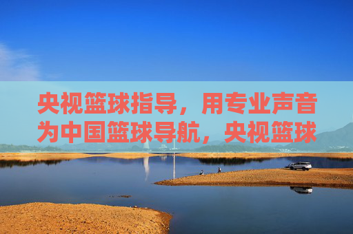 央视篮球指导,用专业声音为中国篮球导航,央视篮球指导,专业声音导航中国篮球