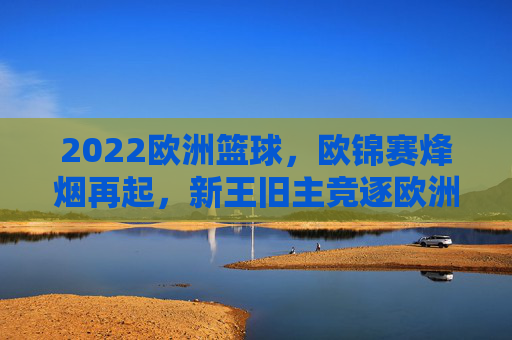 2022欧洲篮球,欧锦赛烽烟再起,新王旧主竞逐欧洲之巅,2022欧锦赛烽烟再起 新王旧主竞逐欧洲之巅