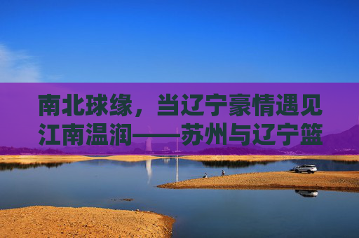 南北球缘，当辽宁豪情遇见江南温润——苏州与辽宁篮球的双城记，南北篮球双城记，辽宁豪情与苏州温润