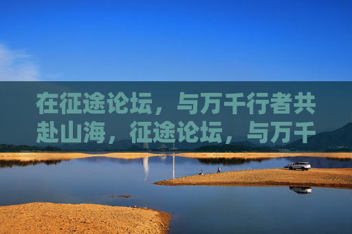 在征途论坛,与万千行者共赴山海,征途论坛,与万千行者共赴山海