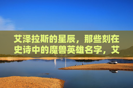 艾泽拉斯的星辰,那些刻在史诗中的魔兽英雄名字,艾泽拉斯星辰,史诗中的魔兽英雄之名