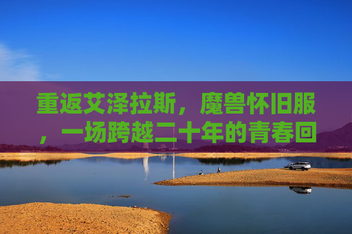重返艾泽拉斯，魔兽怀旧服，一场跨越二十年的青春回响，重返艾泽拉斯，跨越二十年的青春回响
