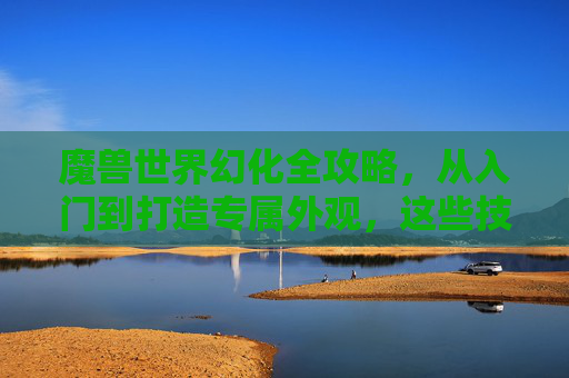 魔兽世界幻化全攻略，从入门到打造专属外观，这些技巧你必须知道！魔兽世界幻化全攻略，从入门到打造专属外观技巧