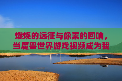 燃烧的远征与像素的回响,当魔兽世界游戏视频成为我们的时光机,燃烧远征,像素回响的时光机