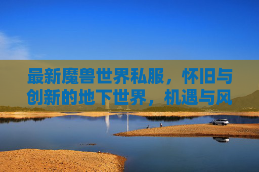 最新魔兽世界私服，怀旧与创新的地下世界，机遇与风险并存，最新魔兽私服，怀旧创新地下世界，机遇风险并存