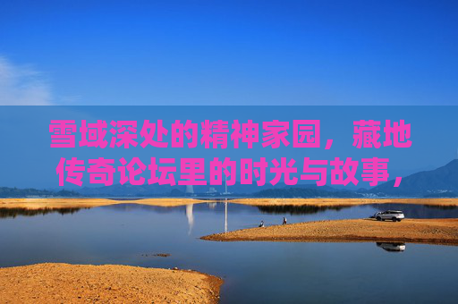 雪域深处的精神家园,藏地传奇论坛里的时光与故事,雪域深处的精神家园,藏地传奇论坛的时光故事