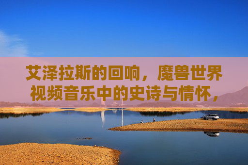 艾泽拉斯的回响，魔兽世界视频音乐中的史诗与情怀，艾泽拉斯回响，魔兽视频音乐中的史诗与情怀