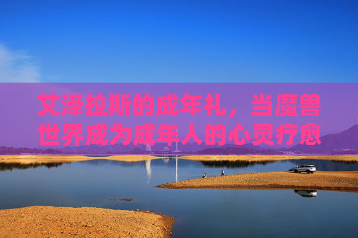 艾泽拉斯的成年礼,当魔兽世界成为成年人的心灵疗愈所,艾泽拉斯的成年礼,成年人的心灵疗愈所