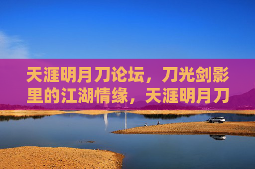 天涯明月刀论坛,刀光剑影里的江湖情缘,天涯明月刀,刀光剑影里的江湖情缘