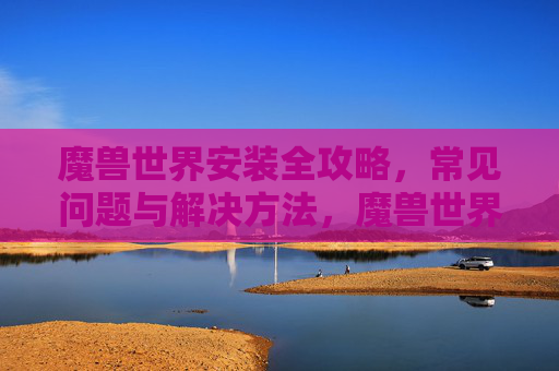 魔兽世界安装全攻略,常见问题与解决方法,魔兽世界安装全攻略,常见问题与解决方法