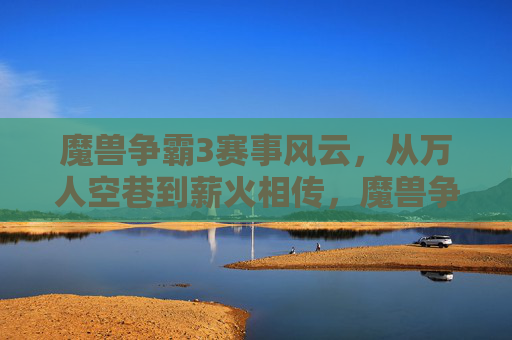 魔兽争霸3赛事风云，从万人空巷到薪火相传，魔兽争霸3赛事，从万人空巷到薪火相传