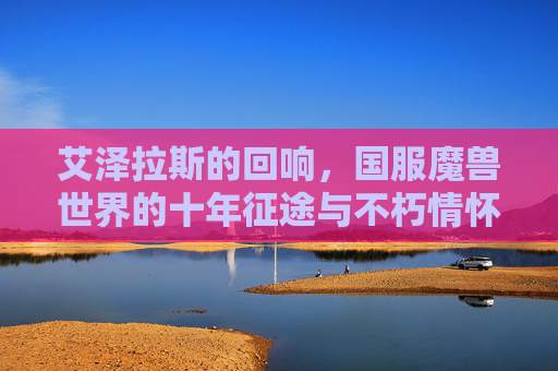 艾泽拉斯的回响,国服魔兽世界的十年征途与不朽情怀,艾泽拉斯回响,国服魔兽十年征途与不朽情怀