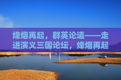 烽烟再起，群英论道——走进演义三国论坛，烽烟再起，群英论道——三国演义论坛