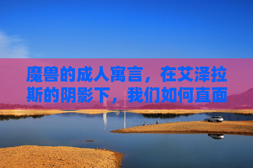 魔兽的成人寓言,在艾泽拉斯的阴影下,我们如何直面人性的战场?魔兽成人寓言,艾泽拉斯阴影中的人性战场