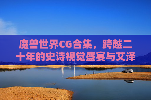 魔兽世界CG合集,跨越二十年的史诗视觉盛宴与艾泽拉斯的悲欢史诗,魔兽世界CG二十年,艾泽拉斯史诗悲欢视觉盛宴
