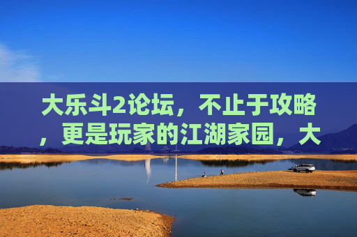 大乐斗2论坛，不止于攻略，更是玩家的江湖家园，大乐斗2论坛，攻略之外的江湖家园