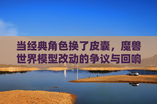 当经典角色换了皮囊，魔兽世界模型改动的争议与回响，魔兽世界经典角色换皮引争议，模型改动的回响