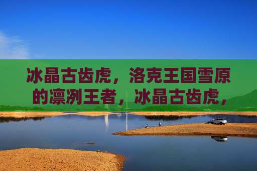 冰晶古齿虎,洛克王国雪原的凛冽王者,冰晶古齿虎,雪原凛冽王者