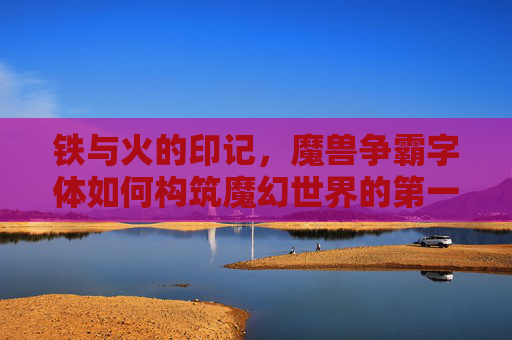 铁与火的印记,魔兽争霸字体如何构筑魔幻世界的第一眼记忆,铁与火的印记,魔兽争霸字体构筑魔幻世界第一眼记忆