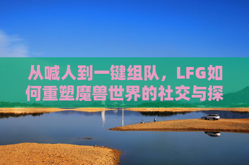 从喊人到一键组队,LFG如何重塑魔兽世界的社交与探索,从喊人到一键组队,LFG重塑魔兽世界的社交与探索