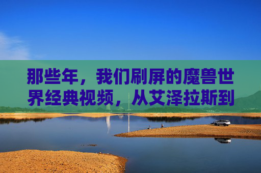 那些年，我们刷屏的魔兽世界经典视频，从艾泽拉斯到现实的热血与感动，那些年，魔兽世界经典视频，从艾泽拉斯到现实的热血与感动
