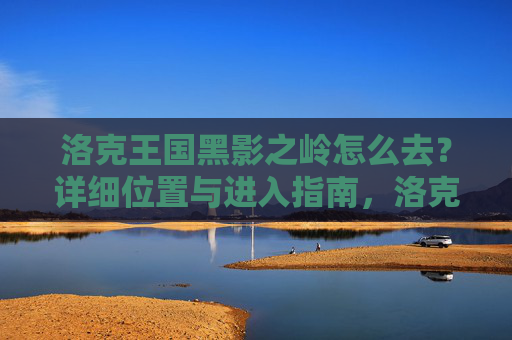 洛克王国黑影之岭怎么去？详细位置与进入指南，洛克王国黑影之岭进入指南，详细位置与前往方法