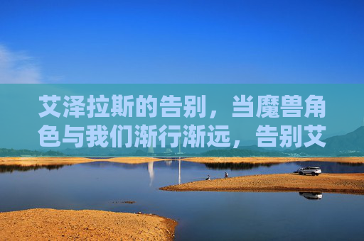 艾泽拉斯的告别,当魔兽角色与我们渐行渐远,告别艾泽拉斯,当魔兽角色渐行渐远