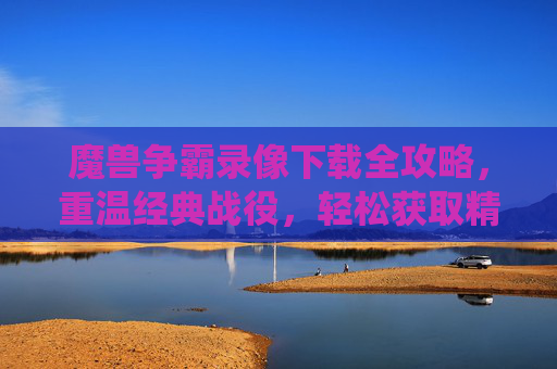 魔兽争霸录像下载全攻略,重温经典战役,轻松获取精彩回放,魔兽争霸录像下载全攻略,重温经典战役,轻松获取精彩回放