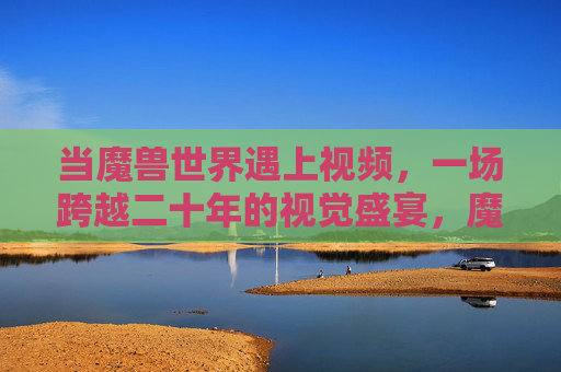 当魔兽世界遇上视频，一场跨越二十年的视觉盛宴，魔兽世界遇上视频，跨越二十年的视觉盛宴