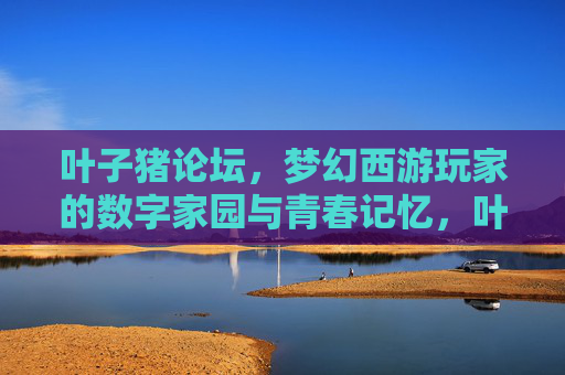 叶子猪论坛，梦幻西游玩家的数字家园与青春记忆，叶子猪论坛，梦幻西游玩家的数字家园与青春记忆