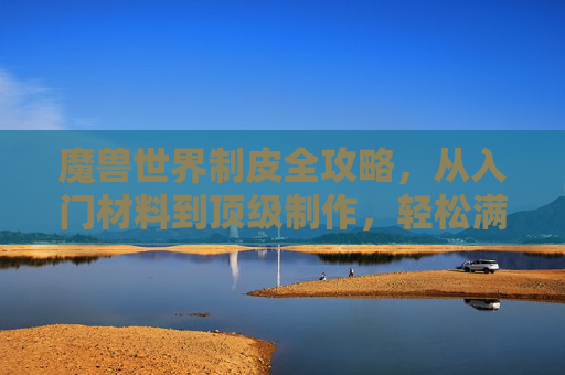 魔兽世界制皮全攻略，从入门材料到顶级制作，轻松满级，魔兽世界制皮全攻略，从入门材料到顶级制作，轻松满级