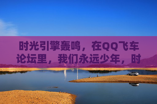时光引擎轰鸣,在QQ飞车论坛里,我们永远少年,时光引擎轰鸣,QQ飞车论坛永远少年