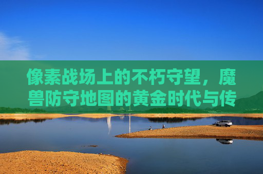 像素战场上的不朽守望,魔兽防守地图的黄金时代与传承,像素战场上的不朽守望,魔兽防守地图的黄金时代与传承