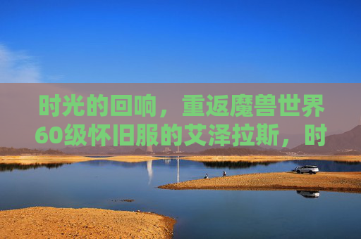 时光的回响，重返魔兽世界60级怀旧服的艾泽拉斯，时光回响，重返艾泽拉斯60级怀旧服
