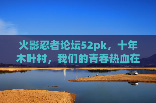 火影忍者论坛52pk,十年木叶村,我们的青春热血在这里重启,十年木叶,青春热血重启